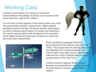 Working Class
In British social realism, the redress of social and
representational inequalities of classes was because of the
social extension urge on film makers.
The aim was to show aspects of 'the working class way of life‘
that social realist directors conjured from certain political
standpoints which had been formed by specific assumptions
on what is deemed social realism via issues and characters –
this means representations will change over time and each
social realist movement would aim to improve on what had
previously been represented.
Dodd and Dodd investigated Griersons
documentaries on the working class from the
1930s. They argued that the working class male
was fetishized by his documentaries; hard,
'honest' labour was often used to represent the
male and the 'victim' portrayal grew a counter
representation of the male 'hero‘.
Lindsay Anderson believes British cinema
severely unrepresented the working class and
his work strives to improve on past ideas of
realism.

 