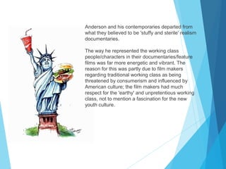 Anderson and his contemporaries departed from
what they believed to be 'stuffy and sterile' realism
documentaries.
The way he represented the working class
people/characters in their documentaries/feature
films was far more energetic and vibrant. The
reason for this was partly due to film makers
regarding traditional working class as being
threatened by consumerism and influenced by
American culture; the film makers had much
respect for the 'earthy' and unpretentious working
class, not to mention a fascination for the new
youth culture.

 