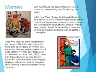 Women

Both the 30s and 50s documentary movements
shared an overwhelming need for working class
males.
In the New Wave Films of the 50s and 60s women
were seen as a threat to masculinity because of their
obsession with marriage, motherhood and romance
and were often the target of bitter criticism. Women
were partially blamed for the demise in traditional
working class culture and were seen as agents of
consumption.

There were very little social realist texts in
that moment of British social realism that
would offer a perspective on working class
women but there were some exceptions - 'A
Taste Of Honey' (1961), Tony Richardson
and Ken Loache's 'Poor Cow' (1967) - these
texts depicted women as poor decision
makers but they were represented largely in
television; with dramas such as Coronation
Street featuring feisty working class female
characters.

 