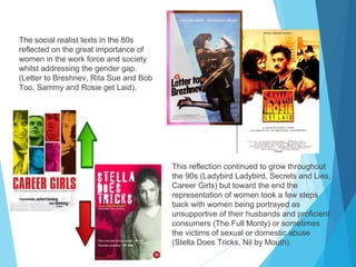 The social realist texts in the 80s
reflected on the great importance of
women in the work force and society
whilst addressing the gender gap.
(Letter to Breshnev, Rita Sue and Bob
Too, Sammy and Rosie get Laid).

This reflection continued to grow throughout
the 90s (Ladybird Ladybird, Secrets and Lies,
Career Girls) but toward the end the
representation of women took a few steps
back with women being portrayed as
unsupportive of their husbands and proficient
consumers (The Full Monty) or sometimes
the victims of sexual or domestic abuse
(Stella Does Tricks, Nil by Mouth).

 