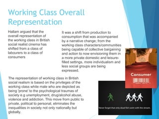 Working Class Overall
Representation
Hallam argued that the
overall representation of
the working class in British
social realist cinema has
shifted from a class of
labourers to a class of
consumers

It was a shift from production to
consumption that was accompanied
by a narrative change; from the
working class characters/communities
being capable of collective bargaining
and action to now envisioning them in
a more private domestic and leisurefilled settings, more individualism and
less social groups are being
expressed.

The representation of working class in British
social realism is based on the privileges of the
working class white male who are depicted as
being 'prone' to the psychological traumas of
society e.g unemployment, drug/alcohol abuse,
violence and addiction. This move from public to
private, political to personal, eliminates the
inequalities in society not only nationally but
globally.

 