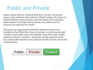 Public and Private
Higson argues that the changing definitions of public and private
space is also entwined with a feature of British realism: the history of
traditional British realist cinema is also the history of the changing
ideas between 'the public and the private, the political and the
personal, the state and the citizen'.
Hill agrees by suggesting the shift from political to private was
exhibited by the British New Wave movement; a continuing strength
in British social realist texts of the 80s/90s. Early films were majorly
political (marksism, socialism, republican) but the approach to the
21st century films became more personal and film makers want to tell
individual tales.

 