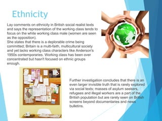 Ethnicity
Lay comments on ethnicity in British social realist texts
and says the representation of the working class tends to
focus on the white working class male (women are seen
as the opposition).
She states that there is a deplorable crime being
committed; Britain is a multi-faith, multicultural society
and yet lacks working class characters like Anderson's
1950s contemporaries. Working class has been over
concentrated but hasn't focused on ethnic groups
enough.

Further investigation concludes that there is an
even larger invisible truth that is rarely explored
via social texts; masses of asylum seekers,
refugees and illegal workers are a part of the
British population but are rarely seen on British
screens beyond documentaries and news
bulletins.

 