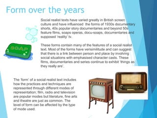 Form over the years
Social realist texts have varied greatly in British screen
culture and have influenced the forms of 1930s documentary
shorts, 40s popular story documentaries and beyond 50s
feature films, soaps operas, docu-soaps, documentaries and
supposed ‘reality’ tv.
These forms contain many of the features of a social realist
text. Most of the forms have verisimilitude and can suggest
that there is a link between person and place by involving
social situations with emphasised character casts. These
films, documentaries and series continue to exhibit ‘things as
they really are’.

The ‘form’ of a social realist text includes
how the practices and techniques are
represented through different modes of
representation; film, radio and television
are popular modes but literature, fine arts
and theatre are just as common. The
level of form can be affected by the type
of mode used.

 