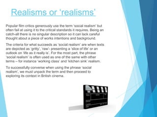 Realisms or ‘realisms’
Popular film critics generously use the term ‘social realism’ but
often fail at using it to the critical standards it requires. Being an
catch-all there is no singular description so it can lack careful
thought about a piece of works intentions and background.
The criteria for what succeeds as ‘social realism’ are when texts
are depicted as ‘gritty’, ‘raw’- presenting a ‘slice of life’ or an
outlook on ‘life as it really is’. For the most part, the phrase
‘social realism’ is often used as one of the same with other
terms – for instance ‘working class’ and ‘kitchen sink’ realism.
To successfully converse when using the phrase ‘social
realism’, we must unpack the term and then proceed to
exploring its context in British cinema.

 