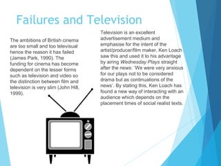 Failures and Television
The ambitions of British cinema
are too small and too televisual
hence the reason it has failed
(James Park, 1990). The
funding for cinema has become
dependent on the lesser forms
such as television and video so
the distinction between film and
television is very slim (John Hill,
1999).

Television is an excellent
advertisement medium and
emphasise for the intent of the
artist/producer/film maker. Ken Loach
saw this and used it to his advantage
by airing Wednesday Plays straight
after the news: ‘We were very anxious
for our plays not to be considered
drama but as continuations of the
news’. By stating this, Ken Loach has
found a new way of interacting with an
audience which depends on the
placement times of social realist texts.

 
