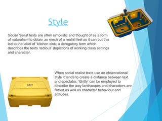 Style
Social realist texts are often simplistic and thought of as a form
of naturalism to obtain as much of a realist feel as it can but this
led to the label of ‘kitchen sink; a derogatory term which
describes the texts ‘tedious’ depictions of working class settings
and character.

When social realist texts use an observational
style it tends to create a distance between text
and spectator. ‘Gritty’ can be employed to
describe the way landscapes and characters are
filmed as well as character behaviour and
attitudes.

 