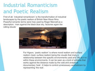 Industrial Romanticism
and Poetic Realism
First of all, ‘industrial romanticism’ is the transformation of industrial
landscapes by the poetic realism of British New Wave films.
Powerful romantic terms were how used by Roger Manvell as a
description, ‘man against the black blue sky, factories again the
rolling clouds’

For Higson, ‘poetic realism’ is where moral realism and surface
realism meet- surface realism being the visuals that imply a
relationship between the specific environments used and ‘life as it is’
within these environments. It can be seen as a kind of antidote that
works against the distance made by the cold and analytical
documentary ‘look’. It helps to control unnecessary aestheticism by
representing ‘the real’.

 
