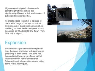 Higson sees that poetic discourse is
something that tries to hold the
significantly different artistic endeavours of
public and service together.
To create poetic realism it is advised to
use a wide range of camera shots that
give a sense of place such as wide shots
and long shots of the landscape or a shot
described as ‘The Shot Of Out Town From
That Hill’ – Higson.

Expansion
Social realist style has expanded greatly
over the years and is not just as simple as
portraying a ‘slice of life’. The style has
been adopted by a range of genres that
include comedy, horror and science
fiction with mainstream cinema now using
some realist techniques.

 