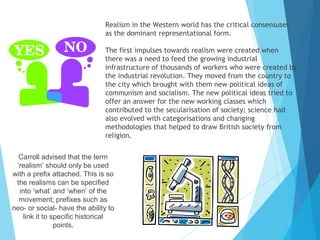 Realism in the Western world has the critical consensuses
as the dominant representational form.
The first impulses towards realism were created when
there was a need to feed the growing industrial
infrastructure of thousands of workers who were created by
the industrial revolution. They moved from the country to
the city which brought with them new political ideas of
communism and socialism. The new political ideas tried to
offer an answer for the new working classes which
contributed to the secularisation of society; science had
also evolved with categorisations and changing
methodologies that helped to draw British society from
religion.
Carroll advised that the term
‘realism’ should only be used
with a prefix attached. This is so
the realisms can be specified
into ‘what’ and ‘when’ of the
movement; prefixes such as
neo- or social- have the ability to
link it to specific historical
points.

 