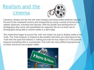 Realism and the
cinema
Literature, theatre and the fine arts were already promoting realist aesthetic towards
the end of the nineteenth century and showed this by using a variety of formal and
stylistic advances, including new devices. With the growth and development of
photography also came new possibilities for capturing ‘life as it is lived’ due to
photographs being able to confine reality in a still image.
The media then began to pursue the ‘real’ and made it its duty to display reality or the
Truth. The Truth however is chained to the problem that there are more faces to the
Truth than the eyes that witness it; nothing can ever be true unless it’s in the present
because everything else is re-presented. The truth has many different perspectives
so there cannot be one singular reality.

 