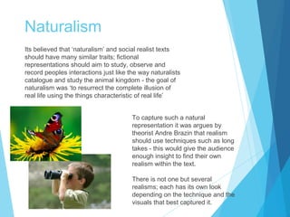 Naturalism
Its believed that ‘naturalism’ and social realist texts
should have many similar traits; fictional
representations should aim to study, observe and
record peoples interactions just like the way naturalists
catalogue and study the animal kingdom - the goal of
naturalism was ‘to resurrect the complete illusion of
real life using the things characteristic of real life’
To capture such a natural
representation it was argues by
theorist Andre Brazin that realism
should use techniques such as long
takes - this would give the audience
enough insight to find their own
realism within the text.
There is not one but several
realisms; each has its own look
depending on the technique and the
visuals that best captured it.

 