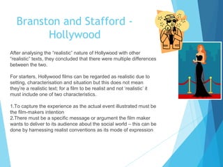 Branston and Stafford Hollywood
After analysing the “realistic” nature of Hollywood with other
“realistic” texts, they concluded that there were multiple differences
between the two.
For starters, Hollywood films can be regarded as realistic due to
setting, characterisation and situation but this does not mean
they’re a realistic text; for a film to be realist and not ‘realistic’ it
must include one of two characteristics.
1.To capture the experience as the actual event illustrated must be
the film-makers intention
2.There must be a specific message or argument the film maker
wants to deliver to its audience about the social world – this can be
done by harnessing realist conventions as its mode of expression

 