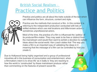 British Social Realism –

Practice and Politics
Practice and politics are all about the traits outside of the text which
can influence the form, structure, content and style.
Practice are the methods that construct a film. In this context it is
referring to the independent production conducted with lots of
skilled workers which use real locations and little-known actors –
sometimes unprofessional actors.
Most of the time, the practice of a film is influenced the ‘politics’ of
its producer/film-maker. They may seek to be free or distinct from
the mainstream and would then want to exhibit a devotion to certain
ideas about the social world. Ken Loach states that ‘The way you
make a film is an important way of validating the ideas in it’,
meaning that the message of a film can be controlled by how you
create it.
Due to Hollywood being highly organised and a group of professional
industries all in the business of consumption and entertainment, when
a filmmakers intent is to show life ‘as it really is’ they are reacting to
how the world is ‘constructed’ by these mainstream produce rather
than commenting on the features of present social life.

 