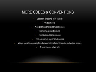 MORE CODES & CONVENTIONS
-

Location shooting (not studio)
-

-

Wide shoots

Non-professional actors/actresses
-

-

Semi improvised scripts
Humour and seriousness

The erosion of regional identities

Wider social issues explored via emotional and dramatic individual stories
-

Triumph over adversity

 