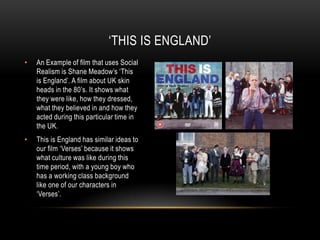 ‘THIS IS ENGLAND’
•

An Example of film that uses Social
Realism is Shane Meadow’s ‘This
is England’. A film about UK skin
heads in the 80’s. It shows what
they were like, how they dressed,
what they believed in and how they
acted during this particular time in
the UK.

•

This is England has similar ideas to
our film ‘Verses’ because it shows
what culture was like during this
time period, with a young boy who
has a working class background
like one of our characters in
‘Verses’.

 