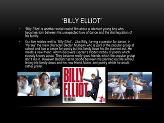 ‘BILLY ELLIOT’
•

‘Billy Elliot’ is another social realist film about a talented young boy who
becomes torn between his unexpected love of dance and the disintegration of
his family.

•

Our film relates well to ‘Billy Elliot’. Like Billy, having a passion for dance, in
‘Verses’ the main character Declan Mulligan who is part of the popular group at
school and has a desire for poetry but his family have his life planned out. He
meets a new friend, whom discovers Declan’s hidden hobby of poetry which
nobody knows about. They become really good friends which the popular group
don’t like it. However Declan has to decide between his planned out life without
letting his family down and his new friend Adam, and poetry which he would
rather prefer.

 