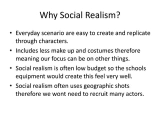 Why Social Realism?
• Everyday scenario are easy to create and replicate
through characters.
• Includes less make up and costumes therefore
meaning our focus can be on other things.
• Social realism is often low budget so the schools
equipment would create this feel very well.
• Social realism often uses geographic shots
therefore we wont need to recruit many actors.
 