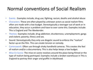 Normal conventions of Social Realism
• Events : Examples include; drug use; fighting; racism; deaths and alcohol abuse
• Characters: These are often played by unknown actors as social realism films
often are made with a low budget. Stereotypically a teenager out of work or in
education, they occur a problem and have to over come this. Examples include:
This is England and The Weekender.
• Themes: Examples include; drug addiction; drunkenness; unemployment; gangs
and violent; poverty; illness and sex.
• Sound: Stereotypically they only use diegetic sound to enforce the “realism”
factor up on the film. This can create tension or comedy.
• Camerawork: Often use through shaky handheld cameras. This creates the feel
of realism and/or a documentary. This is also helps keeps a low budget.
• Mise En Scene: The mise en scene revolves around the place being filmed or the
type of realism being portrayed. Examples include a broken warehouse in This is
England to portray their anger and graffiti in Adulthood.
 