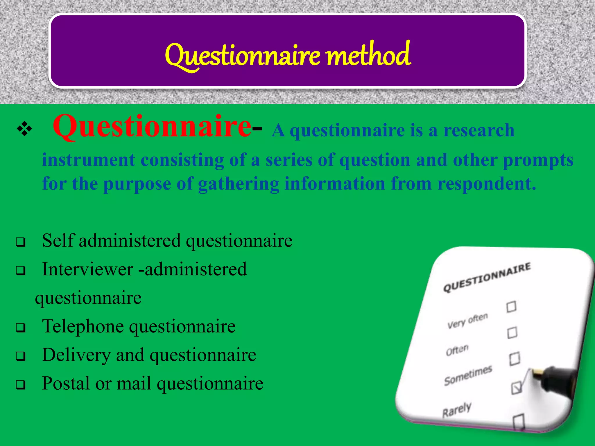 Questionnaire method
 Questionnaire- A questionnaire is a research
instrument consisting of a series of question and other prompts
for the purpose of gathering information from respondent.
 Self administered questionnaire
 Interviewer -administered
questionnaire
 Telephone questionnaire
 Delivery and questionnaire
 Postal or mail questionnaire
 