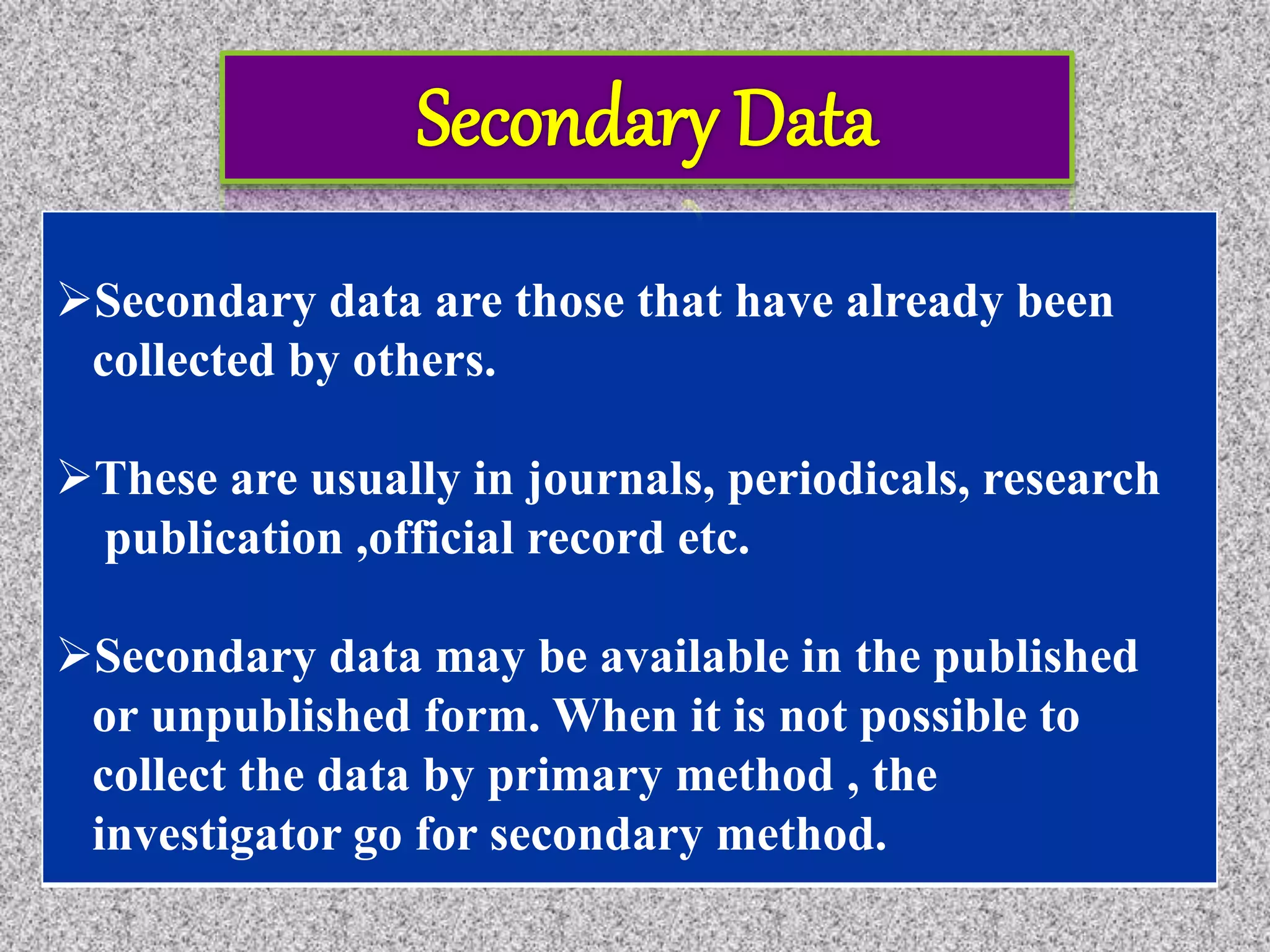 Secondary data are those that have already been
collected by others.
These are usually in journals, periodicals, research
publication ,official record etc.
Secondary data may be available in the published
or unpublished form. When it is not possible to
collect the data by primary method , the
investigator go for secondary method.
 