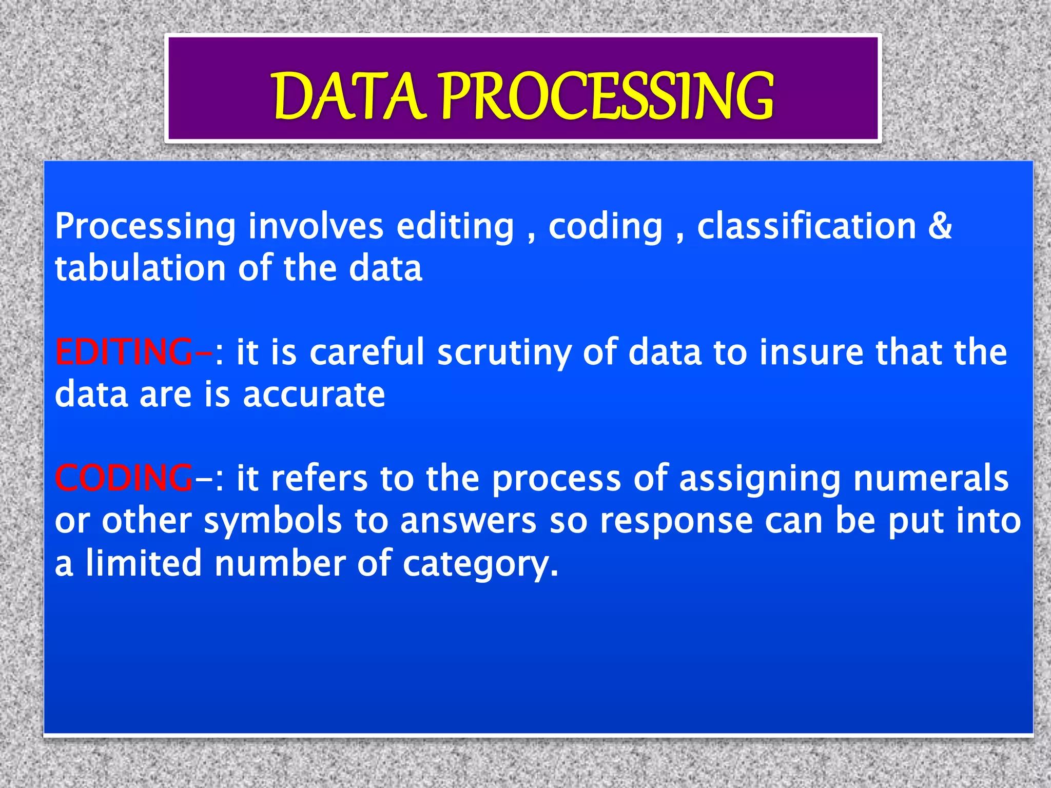 Processing involves editing , coding , classification &
tabulation of the data
EDITING-: it is careful scrutiny of data to insure that the
data are is accurate
CODING-: it refers to the process of assigning numerals
or other symbols to answers so response can be put into
a limited number of category.
 