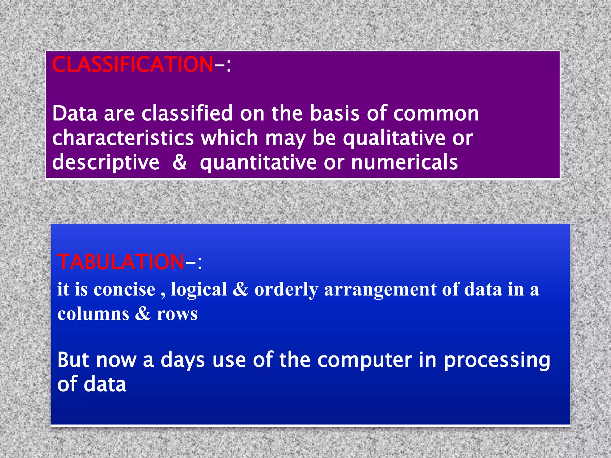 TABULATION-:
it is concise , logical & orderly arrangement of data in a
columns & rows
But now a days use of the computer in processing
of data
CLASSIFICATION-:
Data are classified on the basis of common
characteristics which may be qualitative or
descriptive & quantitative or numericals
 