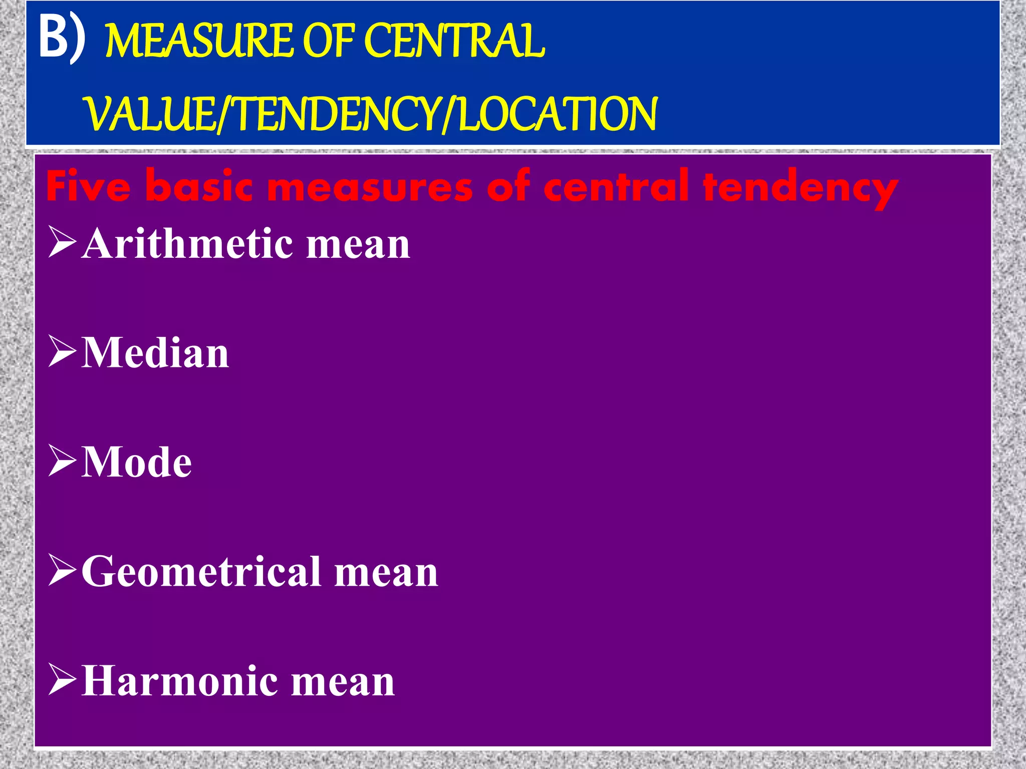 B) MEASURE OF CENTRAL
VALUE/TENDENCY/LOCATION
Five basic measures of central tendency
Arithmetic mean
Median
Mode
Geometrical mean
Harmonic mean
 