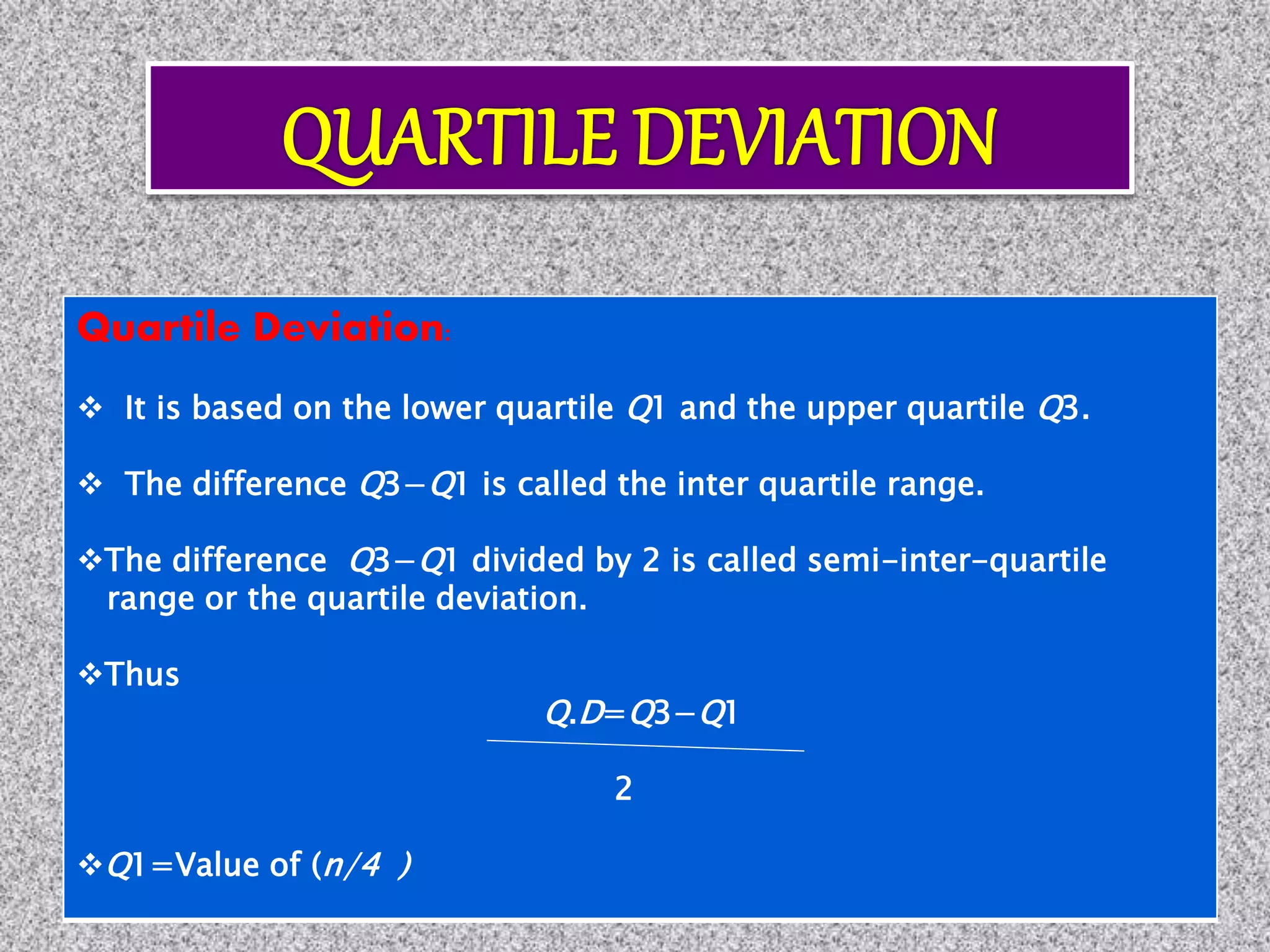 Quartile Deviation:
 It is based on the lower quartile Q1 and the upper quartile Q3.
 The difference Q3−Q1 is called the inter quartile range.
The difference Q3−Q1 divided by 2 is called semi-inter-quartile
range or the quartile deviation.
Thus
Q.D=Q3−Q1
2
Q1=Value of (n/4 )
 