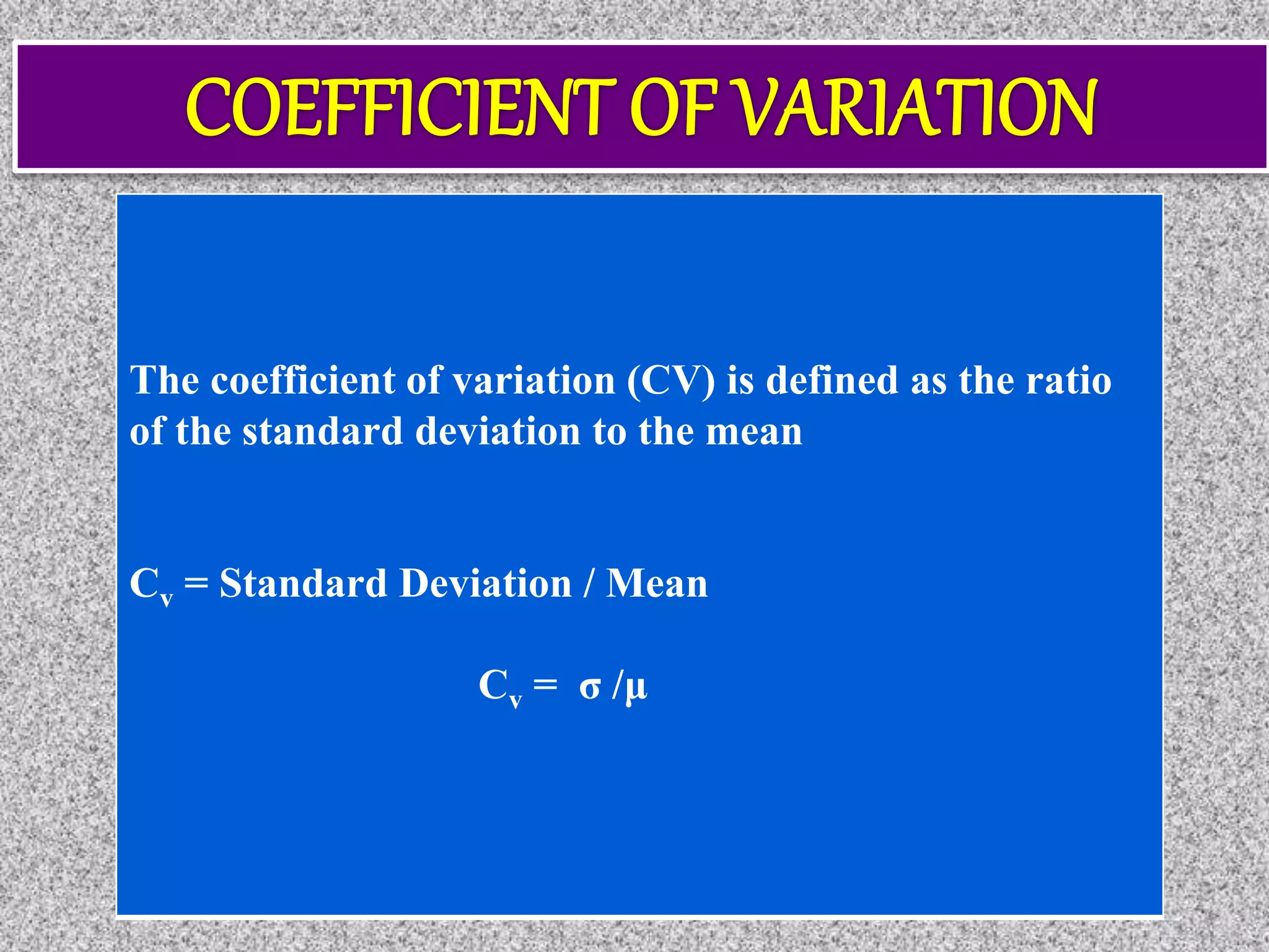 The coefficient of variation (CV) is defined as the ratio
of the standard deviation to the mean
Cv = Standard Deviation / Mean
Cv = σ /μ
 