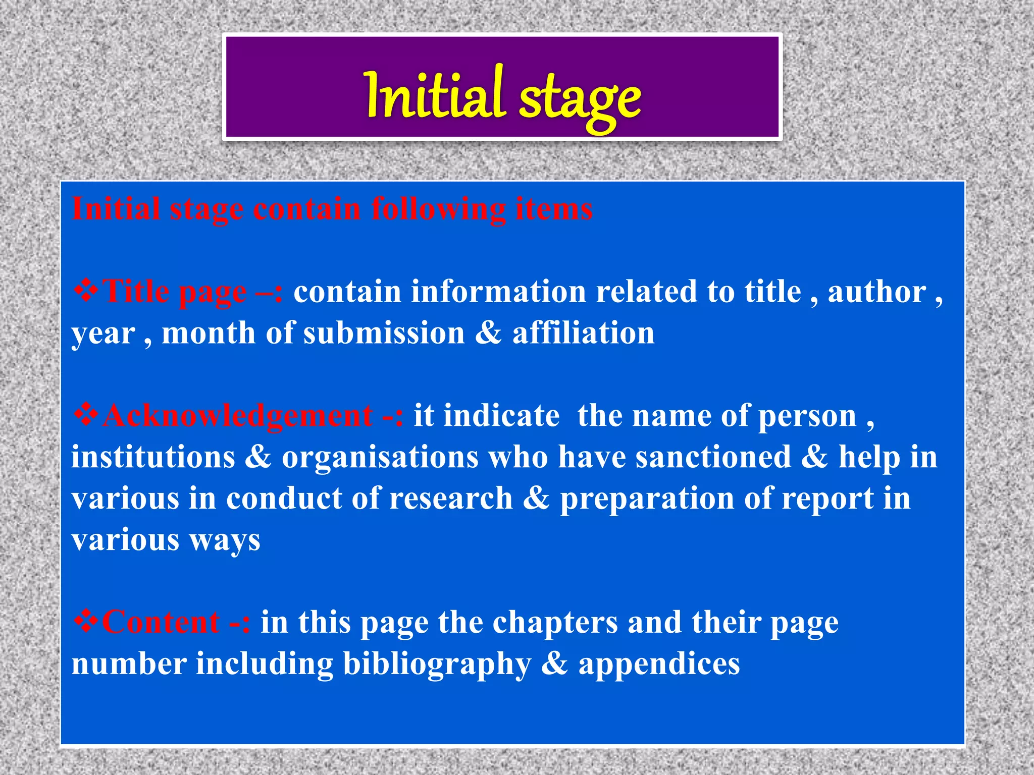 Initial stage contain following items
Title page –: contain information related to title , author ,
year , month of submission & affiliation
Acknowledgement -: it indicate the name of person ,
institutions & organisations who have sanctioned & help in
various in conduct of research & preparation of report in
various ways
Content -: in this page the chapters and their page
number including bibliography & appendices
 