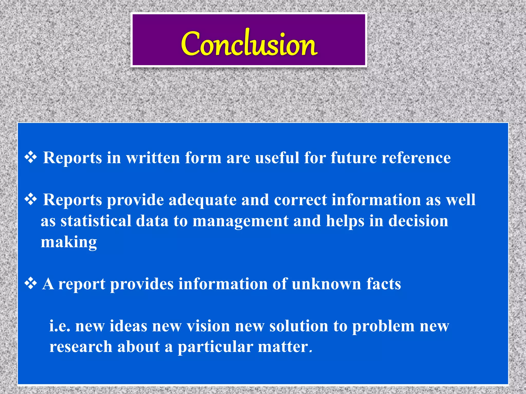  Reports in written form are useful for future reference
 Reports provide adequate and correct information as well
as statistical data to management and helps in decision
making
 A report provides information of unknown facts
i.e. new ideas new vision new solution to problem new
research about a particular matter.
 