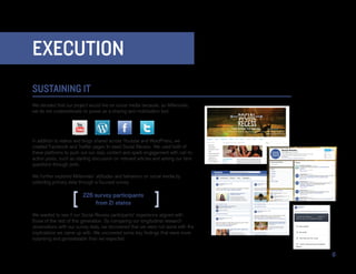 EXECUTION
SUSTAINING IT
We decided that our project would live on social media because, as Millennials,
we do not underestimate its power as a sharing and mobilization tool.




In addition to videos and blogs shared across Youtube and WordPress, we
created Facebook and Twitter pages to seed Social Recess. We used both of
these platforms to push out our daily content and spark engagement with call-to-
action posts, such as starting discussion on relevant articles and asking our fans
questions through polls.

We further explored Millennials’ attitudes and behaviors on social media by
collecting primary data through a focused survey.

                         226 survey participants
                             from 21 states
We wanted to see if our Social Recess participants’ experience aligned with
those of the rest of this generation. By comparing our longitudinal research
observations with our survey data, we discovered that we were not alone with the
implications we came up with. We uncovered some key findings that were more
surprising and generalizable than we expected.


                                                                                     8
 