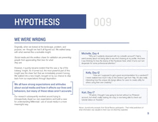 HYPOTHESIS                                                                               009
WE WERE WRONG
Originally, when we looked at the landscape, problem, and
purpose, we thought we had it all figured out. We walked away
with what seemed like a workable insight:
                                                                        Michelle, Day 4
                                                                        	         “Why am I suddenly obsessed with my LinkedIn account? I feel a
Social media and the endless chase for validation are preventing        weird anxiety about not being able to see who’s looking at my profile. And here
people from appreciating their lives for what                           I was thinking I’d miss the drama of the Facebook feed, when it turns out I am
they are.                                                               desperate for some professional attention.”

However, it quickly became evident that this was a ‘tip of the
iceberg’ insight. As it turned out, the most powerful part of this
insight was the sheer fact that we immediately proved it wrong.               Kelly, Day 12
We walked into a new insight, brought on by our chance to step                	         “How am I supposed to get a good recommendation for a sandwich?
back from our expectations through deprivation:                               I never realized how much I rely on the reviews I get from Yelp. It’s also really
                                                                              interesting how the unique site design allows for users to create utility for
                                                                              others using their own creativity.”
We all have strong expectations and attitudes
about social media and how it affects our lives and
behaviors, but many of these ideas aren’t accurate.
                                                                        Kait, Day 17
                                                                        	          “I’ll admit, I thought I was going to be lost without my Pinterest
Our research subsequently revolved around trying to                     account, but what’s really making me crazy is now being able to check out
introspectively dispel our own expectations and build a case            tutorial videos on Youtube.”
for understanding Millennials’ use of social media in a more
meaningful way.
                                                                     Above: Journal entry excerpts from Social Recess participants - Their initial predictions of
                                                                     what information was valuable to them was not what they expected.

                                                                                                                                                                    9
 