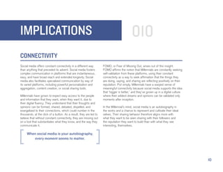 IMPLICATIONS                                                                               010
CONNECTIVITY
Social media offers constant connectivity in a different way        FOMO, or Fear of Missing Out, arises out of this insight.
than anything that preceded its advent. Social media fosters        FOMO affirms the notion that Millennials are constantly seeking
complex communication in platforms that are instantaneous,          self-validation from these platforms, using their constant
easy, and have broad reach and extended longevity. Social           connectivity as a way to seek affirmation that the things they
media also facilitates specialized communication by way of          are doing, saying, and sharing are reflecting positively on their
its varied platforms, including powerful personalization and        reputation. Put simply, Millennials have a warped sense of
aggregation, content creation, or social sharing tools.             meaningful connectivity because social media supports the idea
                                                                    that ‘bigger is better,’ and they’ve grown up in a digital culture
Millennials have grown to expect easy access to the people          where their wildest dreams and opinions can be validated only
and information that they want, when they want it, due to           moments after inception.
their digital fluency. They understand that their thoughts and
opinions can be formed, shared, debated, dispelled, and             In the Millennial’s mind, social media is an autobiography in
evangelized to their connections, which could number in the         the works and a chance to represent and cultivate their ideal
thousands, at the click of a button. As a result, they are led to   selves. Their sharing behavior therefore aligns more with
believe that without constant connectivity, they are missing out    what they want to be seen sharing with their followers and
on a tool that substantiates what they know, and the way they       the reputation they want to build than with what they see
communicate it.                                                     interesting, themselves.

     When social media is your autobiography,
        every moment seems to matter.




                                                                                                                                         10
 