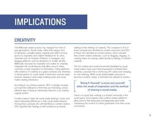IMPLICATIONS
CREATIVITY
The Millennial creative process has changed from that of            relating to their feelings of creativity. This compares to 4% of
past generations. Social media, rather than being a form            those surveyed who identified as content consumers and 20%
of distraction, actually inspires creativity and offers nonstop     of those who identified as content sharers, which indicates
access to inspiration and creative feedback for its users.          that content creation behaviors, such as blogging, vlogging, or
Channels such as Youtube, Pinterest, or Instagram, and              creating videos for sharing, relate directly to feelings of inherent
blogging platforms such as Wordpress or Tumblr, all offer           creativity.
Millennials resources for inspiration and outlets for creativity,
integrated with social features that allow users to share,          The rich creative and social environment facilitated by social
comment, or take inspiration for themselves. These platforms        media makes many users feel empowered to embrace their
offer evidence of creativity as a great connector and, therefore,   creativity, a process that is reinforcing DIY culture and changing
a natural partner for social media. A distinction must be made,     its core meaning. While social media enables everyone to
however, between social media creating artists and social           become a content creator, it eliminates the solitude of creation.
media creating influencers.
                                                                         ‘Doing It Yourself’ is never just yourself
According to our primary research, 56% of people surveyed
just want their followers to think they are interesting, and an
                                                                       when the mode of inspiration and the method
effective way of being an interesting influencer is by creating                 of sharing is social media.
original content.
                                                                    There’s no doubt that creativity is a shared commodity in the
Content creators make the social media world go ‘round, and         social space, and it appears that content-creation platforms
report interesting differences in their social media behavior.      allow users to feel temporarily and pleasantly alone while
Among those surveyed who self-identified as content creators,       maintaining the comfort of instant gratification from their social
33% reported their feelings of self-confidence as directly          connections.



                                                                                                                                           11
 