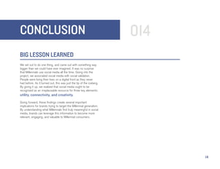 CONCLUSION                                                            014
BIG LESSON LEARNED
We set out to do one thing, and came out with something way
bigger than we could have ever imagined. It was no surprise
that Millennials use social media all the time. Going into the
project, we associated social media with social validation.
People were living their lives on a digital front as they never
had before. As it turned out, this was just the tip of the iceberg.
By giving it up, we realized that social media ought to be
recognized as an irreplaceable resource for three key elements:
utility, connectivity, and creativity.
Going forward, these findings create several important
implications for brands trying to target the Millennial generation.
By understanding what Millennials find truly meaningful in social
media, brands can leverage this information to become more
relevant, engaging, and valuable to Millennial consumers.




                                                                            14
 