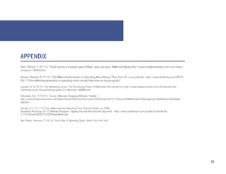 APPENDIX
Kats, Rimma. 7/31/12. Travel industry increased spend 200pc year-over-year: Millennial Media.http://www.mobilemarketer.com/cms/news/
research/13423.html

Krause, Rachel. 5/17/12. The Millennial Generation Is Spending More Money Than Ever On Luxury Goods. http://www.thefrisky.com/2012-
05-17/the-millennial-generation-is-spending-more-money-than-ever-on-luxury-goods/

Lassere, A. 2/10/12. The Marketing Corner: The Purchasing Power of Millennials. Re-trieved from http://www.theepochtimes.com/n2/business/the-
marketing-corner-the-purchasing-power-of-millennials-188965.html

Schroeder, Eric. 7/12/12. Survey: Millenials Shopping Attitudes ‘Volatile.”
http://www.foodbusinessnews.net/News/News%20Home/Consumer%20Trends/2012/7/Survey%20Millennials%20shopping%20attitudes%20volatile.
aspx?p=1

Schultz, E.J. 7/11/12. How Millennials Are Spending Their Precious Dollars on CPGs.
Symphony IRI Group. 6/12. Millenial Shoppers: Tapping Into the Next Growth Seg-ment. http://www.symphonyiri.com/portals/0/articlePdfs/
T_T%20June%202012%20Presentation.pdf

Van Petten, Vanesse. 7/10/12. The 6 Gen Y Spending Types: Which One Are You?




                                                                                                                                                16
 