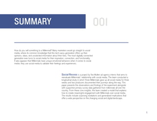 SUMMARY                                                                                        001

How do you sell something to a Millennial? Many marketers would go straight to social
media, where its common knowledge that this tech-savvy generation offers up their
opinions, ideas, and unsolicited information about their lives. The most digitally connected
generation ever turns to social media for their inspiration, connection, and functionality.
It also appears that Millennials have unique emotional behaviors when it comes to social
media: they use social media to validate their feelings and experiences.


                                                       	
                                                       Social Recess is a project by five Mullen ad agency interns that aims to
                                                       reevaluate Millennials’ relationship with social media. The team conducted a
                                                       longitudinal study in which three Millennials gave up all social media for three
                                                       weeks and two producers documented their journeys along the way. This
                                                       paper presents the observations and findings of the experiment alongside
                                                       with supportive primary survey data gathered from millennials all over the
                                                       country. From these core insights, the team created a model that explains
                                                       how to create meaningful engagement with Millennials over social media.
                                                       The results include surprising revelations and generalized implications that
                                                       offer a wide perspective on the changing social and digital landscape.




                                                                                                                                          1
 