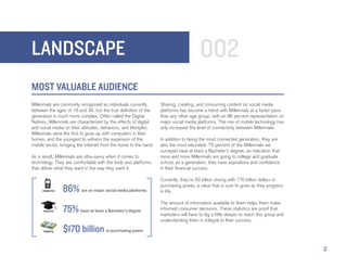 LANDSCAPE                                                                               002
MOST VALUABLE AUDIENCE
Millennials are commonly recognized as individuals currently       Sharing, creating, and consuming content on social media
between the ages of 18 and 34, but the true definition of the      platforms has become a trend with Millennials at a faster pace
generation is much more complex. Often called the Digital          than any other age group, with an 86 percent representation on
Natives, Millennials are characterized by the effects of digital   major social media platforms. The rise of mobile technology has
and social media on their attitudes, behaviors, and lifestyles.    only increased the level of connectivity between Millennials.
Millennials were the first to grow up with computers in their
homes, and the youngest to witness the expansion of the            In addition to being the most connected generation, they are
mobile sector, bringing the internet from the home to the hand.    also the most educated. 75 percent of the Millennials we
                                                                   surveyed have at least a Bachelor’s degree, an indication that
As a result, Millennials are ultra-savvy when it comes to          more and more Millennials are going to college and graduate
technology. They are comfortable with the tools and platforms      school; as a generation, they have aspirations and confidence
that deliver what they want in the way they want it.               in their financial success.

                                                                   Currently, they’re 50 billion strong with 170 billion dollars in
                                                                   purchasing power, a value that is sure to grow as they progress
     CONNECTED   86% are on major social media platforms           in life.

                                                                   The amount of information available to them helps them make
      EDUCATED   75% have at least a Bachelor’s degree             informed consumer decisions. These statistics are proof that
                                                                   marketers will have to dig a little deeper to reach this group and
                                                                   understanding them is integral to their success.

      POWERFUL   $170 billion in purchasing power
                                                                                                                                        2
 