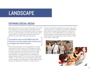 LANDSCAPE
DEFINING SOCIAL MEDIA
Many believe that the roots of social media stretch back further   The points outlined here identify the key reasons why social
than the Web 2.0 movement. Rather, social media roots go           media has become so imbedded in the daily life of Millennials.
back to the earliest form of any networked Internet. In essence,   Social media now guides personal decisions, interests and
the very core and foundation of the web stemmed the creation       behaviors like no other digital platform has ever dared. The
of the definition of social media. Social Recess takes this        emotional balance of social media teeters between bringing
definition one step further, defining social media as:             people together and bringing others down: So what is it that
                                                                   social media is really doing?
The platforms that provides Millennials with
the tools to connect, explore their interests and
investigate their social networks.
Social media is the saloon of a new generation. It’s a place
where people feel their opinions and knowledge are valued,
and where users feel comfortable and empowered to gossip
and start conversations on any topic, even those normally
considered taboo. From this perspective, it’s obvious that
human behaviors are largely the same, but manifesting in
new and optimized way. This is true for the macro trend called
‘FOMO,’ or ‘fear of missing out,’ an emotional condition that
was not brought on by social media, but rather already existing
and given an opportunity to manifest in a whole new way.




                                                                                                                                    3
 