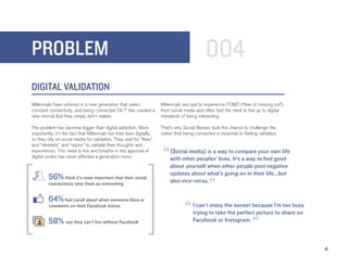 PROBLEM                                                                                          004
DIGITAL VALIDATION
Millennials have ushered in a new generation that seeks                   Millennials are said to experience FOMO (“fear of missing out”)
constant connectivity, and being connected 24/7 has created a             from social media and often feel the need to live up to digital
new normal that they simply don’t realize.                                standards of being interesting.

The problem has become bigger than digital addiction. More                That’s why Social Recess took the chance to challenge the
importantly, it’s the fact that Millennials live their lives digitally,   notion that being connected is essential to feeling validated.
so they rely on social media for validation. They wait for “likes”
and “retweets” and “repins” to validate their thoughts and
experiences. This need to live and breathe in the approval of
digital circles has never affected a generation more.                      “  (Social media) is a way to compare your own life
                                                                              with other peoples’ lives. It’s a way to feel good
                                                                              about yourself when other people post negative
                                                                              updates about what’s going on in their life...but
         56% think it’s most important that their social
         connections view them as interesting.
                                                                              also vice-versa.
                                                                                                   ”
         64% feel cared about when someone likes or
         comments on their Facebook status.
                                                                                      “    I can’t enjoy the sunset because I’m too busy
                                                                                           trying to take the perfect picture to share on
         58% say they can’t live without Facebook                                          Facebook or Instagram.
                                                                                                                          ”
                                                                                                                                            4
 