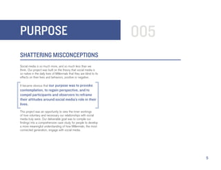 PURPOSE                                                                  005
SHATTERING MISCONCEPTIONS
Social media is so much more, and so much less than we
think. Our project was built on the theory that social media is
so native in the daily lives of Millennials that they are blind to its
effects on their lives and behaviors, positive or negative.

It became obvious that our purpose was to provoke
contemplation, to regain perspective, and to
compel participants and observers to reframe
their attitudes around social media’s role in their
lives.
This project was an opportunity to view the inner workings
of how voluntary and necessary our relationships with social
media truly were. Our deliverable goal was to compile our
findings into a comprehensive case study for people to develop
a more meaningful understanding of how Millennials, the most
connected generation, engage with social media.




                                                                               5
 