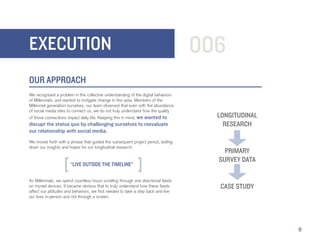 EXECUTION                                                                          006
OUR APPROACH
We recognized a problem in the collective understanding of the digital behaviors
of Millennials, and wanted to instigate change in this area. Members of the
Millennial generation ourselves, our team observed that even with the abundance
of social media sites to connect us, we do not truly understand how the quality
of those connections impact daily life. Keeping this in mind, we wanted to           LONGITUDINAL
disrupt the status quo by challenging ourselves to reevaluate                          RESEARCH
our relationship with social media.
We moved forth with a phrase that guided the subsequent project period, boiling
down our insights and hopes for our longitudinal research:
                                                                                       PRIMARY
                                                                                     SURVEY DATA
                       “LIVE OUTSIDE THE TIMELINE”

As Millennials, we spend countless hours scrolling through one directional feeds
on myriad devices. It became obvious that to truly understand how these feeds        CASE STUDY
affect our attitudes and behaviors, we first needed to take a step back and live
our lives in-person and not through a screen.




                                                                                                    6
 