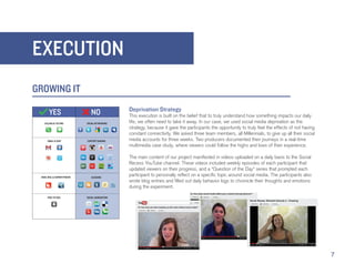 EXECUTION
GROWING IT
             Deprivation Strategy
             This execution is built on the belief that to truly understand how something impacts our daily
             life, we often need to take it away. In our case, we used social media deprivation as the
             strategy, because it gave the participants the opportunity to truly feel the effects of not having
             constant connectivity. We asked three team members, all Millennials, to give up all their social
             media accounts for three weeks. Two producers documented their journeys in a real-time
             multimedia case study, where viewers could follow the highs and lows of their experience.

             The main content of our project manifested in videos uploaded on a daily basis to the Social
             Recess YouTube channel. These videos included weekly episodes of each participant that
             updated viewers on their progress, and a “Question of the Day” series that prompted each
             participant to personally reflect on a specific topic around social media. The participants also
             wrote blog entries and filled out daily behavior logs to chronicle their thoughts and emotions
             during the experiment.




                                                                                                                  7
 