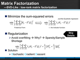 Matrix Factorization
---SVD-Like : low-rank matrix factorization
 Minimize the sum-squared errors
2015/4/10 Middleware, CCNT, ZJU 15
Skip
Details
 

m
i
n
j
j
T
iij
QP
QPR
1 1
2
, 2
1
min  

m
i
n
j
j
T
iijij
QP
QPRI
1 1
2
,
)(
2
1
min
Frobenius Form
Just like Quadratic regression
I : the indicator function
 Regularization
Avoid overfitting  Why?  Sparsity/Sample
Shortage
2221
1 1
2
, 22
)(
2
1
min FF
m
i
n
j
j
T
iijij
QP
QPQPRI

 
 Solution
Stochastic Gradient Descent
 