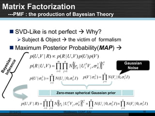 Matrix Factorization
---PMF : the production of Bayesian Theory
 SVD-Like is not perfect  Why?
Subject & Object  the victim of formalism
 Maximum Posterior Probability(MAP) 
2015/4/10 Middleware, CCNT, ZJU 16
)()(),|()|,( VpUpVURpRVUp 
   

m
i
n
j
I
Rj
T
iij
R
ij
VUrNVURp
1 1
2
,|),|( 


m
i
UiU IUNUp
1
22
),0|()|(  

n
j
ViV IVNVp
1
22
),0|()|( 
Gaussian
Noise
     

n
j
Vi
m
i
Ui
m
i
n
j
I
Rj
T
iij IVNIUNVUrNRVUp
R
ij
1
2
1
2
1 1
2
),0|(),0|(,|)|,( 
Zero-mean spherical Gaussian prior
 