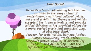 Post Script
Reconstructionist philosophy has been an
antidote to the easy virtues of
materialism, traditional cultural values,
and social stability. Its theory is not widely
accepted but it can stimulate and provoke
critical thinking. It has provided visions for
a more perfect world and suggested ways
of obtaining them.
Concern for social values, humane justice,
human community, world peace,
economic justice, equality of opportunity,
freedom and democracy – are the
significant goals for reconstructionism.
 