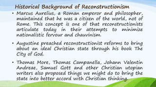 Historical Background of Reconstructionism
• Marcus Aurelius, a Roman emperor and philosopher,
maintained that he was a citizen of the world, not of
Rome. This concept is one of that reconstructionists
articulate today in their attempts to minimize
nationalistic fervour and chauvinism.
• Augustine preached reconstructionist reforms to bring
about an ideal Christian state through his book The
City of God.
• Thomas More, Thomas Campanella, Johann Valentin
Andreae, Samuel Gott and other Christian utopian
writers also proposed things we might do to bring the
state into better accord with Christian thinking.
 