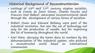 Historical Background of Reconstructionism
• Writings of 18th and 19th century utopian socialists,
such as Comte de Saint Simon, Charles Fourier and
Francois Noel Babeuf, advocated reconstructionist ideals
through the development of various forms of socialism.
• Robert Owen and Edward Bellamy were part of the
industrial revolution, but saw the use of technology not
only for the production of wealth, but for improving
the lot of humanity throughout the world.
• Karl Marx, decrying the harm done to workers by the
dehumanization of the industrial system, who pictured
a reconstructed world based on international
communism.
 